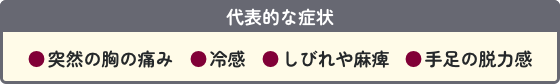 代表的な症状 ●突然の胸の痛み ●冷感 ●しびれや麻痺 ●手足の脱力感